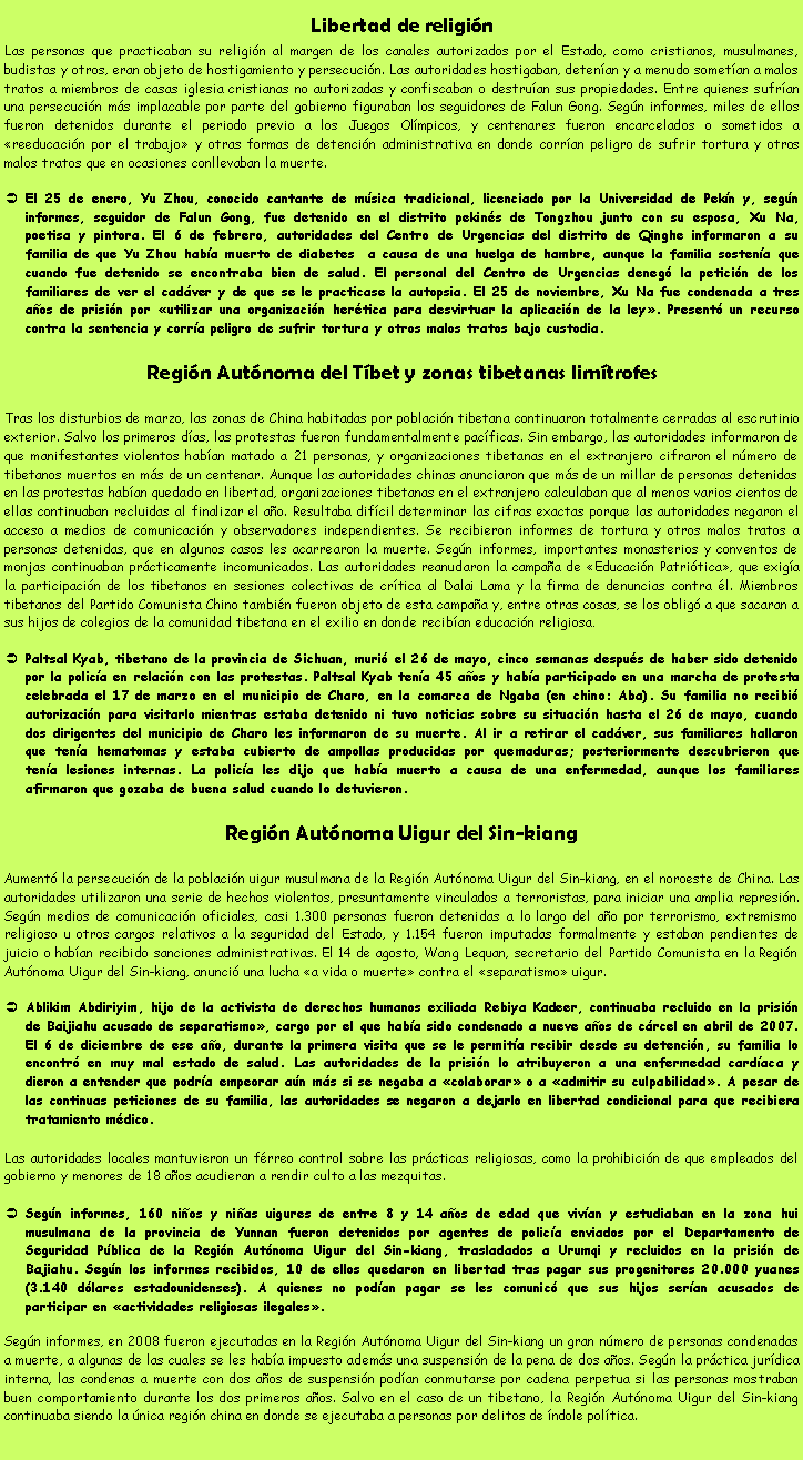 Cuadro de texto: Libertad de religi�nLas personas que practicaban su religi�n al margen de los canales autorizados por el Estado, como cristianos, musulmanes, budistas y otros, eran objeto de hostigamiento y persecuci�n. Las autoridades hostigaban, deten�an y a menudo somet�an a malos tratos a miembros de casas iglesia cristianas no autorizadas y confiscaban o destru�an sus propiedades. Entre quienes sufr�an una persecuci�n m�s implacable por parte del gobierno figuraban los seguidores de Falun Gong. Seg�n informes, miles de ellos fueron detenidos durante el periodo previo a los Juegos Ol�mpicos, y centenares fueron encarcelados o sometidos a �reeducaci�n por el trabajo� y otras formas de detenci�n administrativa en donde corr�an peligro de sufrir tortura y otros malos tratos que en ocasiones conllevaban la muerte.El 25 de enero, Yu Zhou, conocido cantante de m�sica tradicional, licenciado por la Universidad de Pek�n y, seg�n informes, seguidor de Falun Gong, fue detenido en el distrito pekin�s de Tongzhou junto con su esposa, Xu Na, poetisa y pintora. El 6 de febrero, autoridades del Centro de Urgencias del distrito de Qinghe informaron a su familia de que Yu Zhou hab�a muerto de diabetes  a causa de una huelga de hambre, aunque la familia sosten�a que cuando fue detenido se encontraba bien de salud. El personal del Centro de Urgencias deneg� la petici�n de los familiares de ver el cad�ver y de que se le practicase la autopsia. El 25 de noviembre, Xu Na fue condenada a tres a�os de prisi�n por �utilizar una organizaci�n her�tica para desvirtuar la aplicaci�n de la ley�. Present� un recurso contra la sentencia y corr�a peligro de sufrir tortura y otros malos tratos bajo custodia.Regi�n Aut�noma del T�bet y zonas tibetanas lim�trofesTras los disturbios de marzo, las zonas de China habitadas por poblaci�n tibetana continuaron totalmente cerradas al escrutinio exterior. Salvo los primeros d�as, las protestas fueron fundamentalmente pac�ficas. Sin embargo, las autoridades informaron de que manifestantes violentos hab�an matado a 21 personas, y organizaciones tibetanas en el extranjero cifraron el n�mero de tibetanos muertos en m�s de un centenar. Aunque las autoridades chinas anunciaron que m�s de un millar de personas detenidas en las protestas hab�an quedado en libertad, organizaciones tibetanas en el extranjero calculaban que al menos varios cientos de ellas continuaban recluidas al finalizar el a�o. Resultaba dif�cil determinar las cifras exactas porque las autoridades negaron el acceso a medios de comunicaci�n y observadores independientes. Se recibieron informes de tortura y otros malos tratos a personas detenidas, que en algunos casos les acarrearon la muerte. Seg�n informes, importantes monasterios y conventos de monjas continuaban pr�cticamente incomunicados. Las autoridades reanudaron la campa�a de �Educaci�n Patri�tica�, que exig�a la participaci�n de los tibetanos en sesiones colectivas de cr�tica al Dalai Lama y la firma de denuncias contra �l. Miembros tibetanos del Partido Comunista Chino tambi�n fueron objeto de esta campa�a y, entre otras cosas, se los oblig� a que sacaran a sus hijos de colegios de la comunidad tibetana en el exilio en donde recib�an educaci�n religiosa.Paltsal Kyab, tibetano de la provincia de Sichuan, muri� el 26 de mayo, cinco semanas despu�s de haber sido detenido por la polic�a en relaci�n con las protestas. Paltsal Kyab ten�a 45 a�os y hab�a participado en una marcha de protesta celebrada el 17 de marzo en el municipio de Charo, en la comarca de Ngaba (en chino: Aba). Su familia no recibi� autorizaci�n para visitarlo mientras estaba detenido ni tuvo noticias sobre su situaci�n hasta el 26 de mayo, cuando dos dirigentes del municipio de Charo les informaron de su muerte. Al ir a retirar el cad�ver, sus familiares hallaron que ten�a hematomas y estaba cubierto de ampollas producidas por quemaduras; posteriormente descubrieron que ten�a lesiones internas. La polic�a les dijo que hab�a muerto a causa de una enfermedad, aunque los familiares afirmaron que gozaba de buena salud cuando lo detuvieron.Regi�n Aut�noma Uigur del Sin-kiangAument� la persecuci�n de la poblaci�n uigur musulmana de la Regi�n Aut�noma Uigur del Sin-kiang, en el noroeste de China. Las autoridades utilizaron una serie de hechos violentos, presuntamente vinculados a terroristas, para iniciar una amplia represi�n. Seg�n medios de comunicaci�n oficiales, casi 1.300 personas fueron detenidas a lo largo del a�o por terrorismo, extremismo religioso u otros cargos relativos a la seguridad del Estado, y 1.154 fueron imputadas formalmente y estaban pendientes de juicio o hab�an recibido sanciones administrativas. El 14 de agosto, Wang Lequan, secretario del Partido Comunista en la Regi�n Aut�noma Uigur del Sin-kiang, anunci� una lucha �a vida o muerte� contra el �separatismo� uigur.Ablikim Abdiriyim, hijo de la activista de derechos humanos exiliada Rebiya Kadeer, continuaba recluido en la prisi�n de Baijiahu acusado de separatismo�, cargo por el que hab�a sido condenado a nueve a�os de c�rcel en abril de 2007. El 6 de diciembre de ese a�o, durante la primera visita que se le permit�a recibir desde su detenci�n, su familia lo encontr� en muy mal estado de salud. Las autoridades de la prisi�n lo atribuyeron a una enfermedad card�aca y dieron a entender que podr�a empeorar a�n m�s si se negaba a �colaborar� o a �admitir su culpabilidad�. A pesar de las continuas peticiones de su familia, las autoridades se negaron a dejarlo en libertad condicional para que recibiera tratamiento m�dico.Las autoridades locales mantuvieron un f�rreo control sobre las pr�cticas religiosas, como la prohibici�n de que empleados del gobierno y menores de 18 a�os acudieran a rendir culto a las mezquitas.Seg�n informes, 160 ni�os y ni�as uigures de entre 8 y 14 a�os de edad que viv�an y estudiaban en la zona hui musulmana de la provincia de Yunnan fueron detenidos por agentes de polic�a enviados por el Departamento de Seguridad P�blica de la Regi�n Aut�noma Uigur del Sin-kiang, trasladados a Urumqi y recluidos en la prisi�n de Bajiahu. Seg�n los informes recibidos, 10 de ellos quedaron en libertad tras pagar sus progenitores 20.000 yuanes (3.140 d�lares estadounidenses). A quienes no pod�an pagar se les comunic� que sus hijos ser�an acusados de participar en �actividades religiosas ilegales�.Seg�n informes, en 2008 fueron ejecutadas en la Regi�n Aut�noma Uigur del Sin-kiang un gran n�mero de personas condenadas a muerte, a algunas de las cuales se les hab�a impuesto adem�s una suspensi�n de la pena de dos a�os. Seg�n la pr�ctica jur�dica interna, las condenas a muerte con dos a�os de suspensi�n pod�an conmutarse por cadena perpetua si las personas mostraban buen comportamiento durante los dos primeros a�os. Salvo en el caso de un tibetano, la Regi�n Aut�noma Uigur del Sin-kiang continuaba siendo la �nica regi�n china en donde se ejecutaba a personas por delitos de �ndole pol�tica.