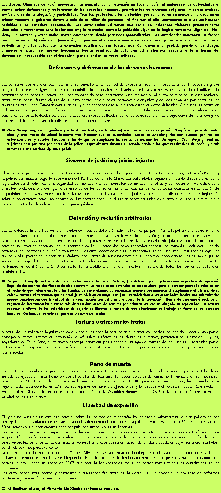 Cuadro de texto: Los Juegos Ol�mpicos de Pek�n provocaron un aumento de la represi�n en todo el pa�s, al endurecer las autoridades el control sobre defensores y defensoras de los derechos humanos, practicantes de diversas religiones, minor�as �tnicas, profesionales de la abogac�a y periodistas. Tras las protestas y los disturbios que comenzaron en marzo en Lhasa, en un primer momento el gobierno detuvo a m�s de un millar de personas. Al finalizar el a�o, centenares de ellas continuaban recluidas o en paradero desconocido. Las autoridades utilizaron una serie de incidentes violentos presuntamente vinculados a terroristas para iniciar una amplia represi�n contra la poblaci�n uigur en la Regi�n Aut�noma Uigur del Sin-kiang. La tortura y otros malos tratos continuaban siendo pr�cticas generalizadas. Las autoridades manten�an un f�rreo control sobre la difusi�n de informaci�n, bloquearon el acceso a numerosos sitios web, y hostigaron y encarcelaron a periodistas y cibernautas por la expresi�n pac�fica de sus ideas. Adem�s, durante el periodo previo a los Juegos Ol�mpicos utilizaron con mayor frecuencia formas punitivas de detenci�n administrativa, especialmente a trav�s del sistema de �reeducaci�n por el trabajo�, para silenciar las voces cr�ticas.Defensores y defensoras de los derechos humanosLas personas que ejerc�an pac�ficamente su derecho a la libertad de expresi�n, reuni�n y asociaci�n continuaban en grave peligro de sufrir hostigamiento, arresto domiciliario, detenci�n arbitraria y tortura y otros malos tratos. Los familiares de activistas de derechos humanos, incluidos menores de edad, estuvieron cada vez m�s en el punto de mira de las autoridades y, entre otras cosas, fueron objeto de arresto domiciliario durante periodos prolongados y de hostigamiento por parte de las fuerzas de seguridad. Tambi�n corrieron peligro los abogados que se hicieron cargo de casos delicados. A algunos les retiraron la licencia para ejercer su profesi�n, mientras que otros perdieron su empleo. Hubo abogados que recibieron advertencias concretas de las autoridades para que no aceptasen casos delicados, como los correspondientes a seguidores de Falun Gong y a tibetanos detenidos durante los disturbios en las zonas tibetanas.Chen Guangcheng, asesor jur�dico y activista invidente, continuaba sufriendo malos tratos en prisi�n. Cumpl�a una pena de cuatro a�os y tres meses de c�rcel impuesta tras intentar que las autoridades locales de Shandong rindiesen cuentas por realizar esterilizaciones y abortos forzados a fin de que se cumpliesen las cuotas de nacimientos. Su esposa, Yuan Weijing, continu� sufriendo hostigamiento por parte de la polic�a, especialmente durante el periodo previo a los Juegos Ol�mpicos de Pek�n, y sigui� sometida a una estricta vigilancia policial.Sistema de justicia y juicios injustosEl sistema de justicia penal segu�a estando sumamente expuesto a las injerencias pol�ticas. Los tribunales, la Fiscal�a Popular y la polic�a continuaban bajo la supervisi�n del Partido Comunista Chino. Las autoridades segu�an utilizando disposiciones de la legislaci�n penal relativas a la seguridad del Estado y a los �secretos de Estado�, amplias y de redacci�n imprecisa, para silenciar la disidencia y castigar a defensores de los derechos humanos. Muchas de las personas acusadas en aplicaci�n de disposiciones relativas a �secretos de Estado� fueron sometidas a juicios injustos y, en virtud de disposiciones de la legislaci�n sobre procedimiento penal, no gozaron de las protecciones que s� ten�an otros acusados en cuanto al acceso a la familia y a asistencia letrada y la celebraci�n de un juicio p�blico.Detenci�n y reclusi�n arbitrariasLas autoridades intensificaron la utilizaci�n de tipos de detenci�n administrativa que permit�an a la polic�a el encarcelamiento sin juicio. Cientos de miles de personas estaban sometidas a estas formas de detenci�n y permanec�an en centros como los campos de �reeducaci�n por el trabajo�, en donde pod�an estar recluidas hasta cuatro a�os sin juicio. Seg�n informes, en los centros secretos de detenci�n del extrarradio de Pek�n, conocidos como �c�rceles negras�, permanec�an recluidos miles de peticionarios �personas que hab�an solicitado a las autoridades centrales un resarcimiento por una amplia variedad de agravios que no hab�an podido solucionar en el �mbito local� antes de ser devueltos a sus lugares de procedencia. Las personas que se encontraban bajo detenci�n administrativa continuaban corriendo un grave peligro de sufrir tortura y otros malos tratos. En noviembre, el Comit� de la ONU contra la Tortura pidi� a China la eliminaci�n inmediata de todas las formas de detenci�n administrativa.En junio, Huang Qi, activista de derechos humanos radicado en Sichuan, fue detenido por la polic�a como sospechoso de �posesi�n ilegal de documentos clasificados de alto secreto�. La raz�n de su detenci�n no estaba clara, pero al parecer guardaba relaci�n con el hecho de que hab�a ayudado a las familias de cinco alumnos de ense�anza primaria que murieron al desplomarse el edificio de su colegio durante el terremoto que se produjo en Sichuan en mayo. Las familias solicitaban a las autoridades locales una indemnizaci�n porque consideraban que la calidad de la construcci�n era deficiente a causa de la corrupci�n. Huang Qi permaneci� recluido en r�gimen de incomunicaci�n durante m�s de 100 d�as antes de reunirse por primera vez con un abogado en septiembre. En octubre rechaz� la oferta de las autoridades de dejarlo en libertad a cambio de que abandonase su trabajo en favor de los derechos humanos. Continuaba recluido sin juicio ni acceso a su familia.Tortura y otros malos tratosA pesar de las reformas legislativas, continuaba existiendo la tortura en prisiones, comisar�as, campos de �reeducaci�n por el trabajo� y otros centros de detenci�n no oficiales. Defensores de derechos humanos, peticionarios, tibetanos, uigures, seguidores de Falun Gong, cristianos y otras personas que practicaban su religi�n al margen de los canales autorizados por el Estado corr�an especial peligro de sufrir tortura y otros malos tratos por parte de las autoridades y de personas no identificadas.Pena de muerteEn 2008, las autoridades expresaron su intenci�n de aumentar el uso de la inyecci�n letal al considerar que se trataba de un m�todo de ejecuci�n �m�s humano� que el pelot�n de fusilamiento. Seg�n c�lculos de Amnist�a Internacional, se impusieron como m�nimo 7.000 penas de muerte y se llevaron a cabo no menos de 1.700 ejecuciones. Sin embargo, las autoridades se negaron a dar a conocer las estad�sticas sobre penas de muerte y ejecuciones, y la verdadera cifra era sin duda m�s elevada.En diciembre, China vot� en contra de una resoluci�n de la Asamblea General de la ONU en la que se ped�a una moratoria mundial de las ejecuciones.Libertad de expresi�nEl gobierno mantuvo un estricto control sobre la libertad de expresi�n. Periodistas y cibernautas corr�an peligro de ser hostigados o encarcelados por tratar temas delicados desde el punto de vista pol�tico. Aproximadamente 30 periodistas y otras 50 personas continuaban encarcelados por publicar sus opiniones en Internet.Dos semanas antes de los Juegos Ol�mpicos, las autoridades crearon �zonas de protesta� en tres parques de Pek�n en los que se permit�an manifestaciones. Sin embargo, no se ten�a constancia de que se hubieran concedido permisos oficiales para celebrar protestas, y las zonas continuaron vac�as. Numerosas personas fueron detenidas y quedaron bajo vigilancia tras haber solicitado permiso para protestar.Unos d�as antes del comienzo de los Juegos Ol�mpicos, las autoridades desbloquearon el acceso a algunos sitios web; sin embargo, muchos otros continuaron bloqueados. En octubre, las autoridades anunciaron que se prorrogar�a indefinidamente la normativa promulgada en enero de 2007 que reduc�a los controles sobre los periodistas extranjeros acreditados en las Olimpiadas.Las autoridades interrogaron y hostigaron a numerosos firmantes de la Carta 08, que propon�a un proyecto de reformas pol�ticas y jur�dicas fundamentales en China.Al finalizar el a�o, el firmante Liu Xiaobo continuaba recluido.