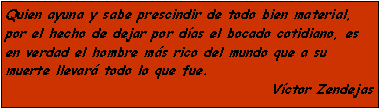 Cuadro de texto: Quien ayuna y sabe prescindir de todo bien material, por el hecho de dejar por d�as el bocado cotidiano, es en verdad el hombre m�s rico del mundo que a su muerte llevar� todo lo que fue.V�ctor Zendejas