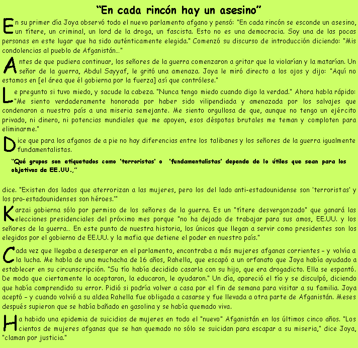 Cuadro de texto: �En cada rinc�n hay un asesino�En su primer d�a Joya observ� todo el nuevo parlamento afgano y pens�: �En cada rinc�n se esconde un asesino, un t�tere, un criminal, un lord de la droga, un fascista. Esto no es una democracia. Soy una de las pocas personas en este lugar que ha sido aut�nticamente elegida.� Comenz� su discurso de introducci�n diciendo: �Mis condolencias al pueblo de Afganist�n��Antes de que pudiera continuar, los se�ores de la guerra comenzaron a gritar que la violar�an y la matar�an. Un se�or de la guerra, Abdul Sayyaf, le grit� una amenaza. Joya le mir� directo a los ojos y dijo: �Aqu� no estamos en [el �rea que �l gobierna por la fuerza] as� que contr�lese.�Le pregunto si tuvo miedo, y sacude la cabeza. �Nunca tengo miedo cuando digo la verdad.� Ahora habla r�pido: �Me siento verdaderamente honorada por haber sido vilipendiada y amenazada por los salvajes que condenaron a nuestro pa�s a una miseria semejante. Me siento orgullosa de que, aunque no tengo un ej�rcito privado, ni dinero, ni potencias mundiales que me apoyen, esos d�spotas brutales me teman y comploten para eliminarme.�Dice que para los afganos de a pie no hay diferencias entre los talibanes y los se�ores de la guerra igualmente fundamentalistas. �Qu� grupos son etiquetados como �terroristas� o  �fundamentalistas� depende de lo �tiles que sean para los objetivos de EE.UU.,� dice. �Existen dos lados que aterrorizan a las mujeres, pero los del lado anti-estadounidense son �terroristas� y los pro-estadounidenses son h�roes.��Karzai gobierna s�lo por permiso de los se�ores de la guerra. Es un �t�tere desvergonzado� que ganar� las elecciones presidenciales del pr�ximo mes porque �no ha dejado de trabajar para sus amos, EE.UU. y los se�ores de la guerra� En este punto de nuestra historia, los �nicos que llegan a servir como presidentes son los elegidos por el gobierno de EE.UU. y la mafia que detiene el poder en nuestro pa�s.�Cada vez que llegaba a desesperar en el parlamento, encontraba a m�s mujeres afganas corrientes � y volv�a a la lucha. Me habla de una muchacha de 16 a�os, Rahella, que escap� a un orfanato que Joya hab�a ayudado a establecer en su circunscripci�n. �Su t�o hab�a decidido casarla con su hijo, que era drogadicto. Ella se espant�. De modo que ciertamente la aceptaron, la educaron, le ayudaron.� Un d�a, apareci� el t�o y se disculp�, diciendo que hab�a comprendido su error. Pidi� si podr�a volver a casa por el fin de semana para visitar a su familia. Joya acept� � y cuando volvi� a su aldea Rahella fue obligada a casarse y fue llevada a otra parte de Afganist�n. Meses despu�s supieron que se hab�a ba�ado en gasolina y se hab�a quemado viva.Ha habido una epidemia de suicidios de mujeres en todo el �nuevo� Afganist�n en los �ltimos cinco a�os. �Los cientos de mujeres afganas que se han quemado no s�lo se suicidan para escapar a su miseria,� dice Joya, �claman por justicia.�
