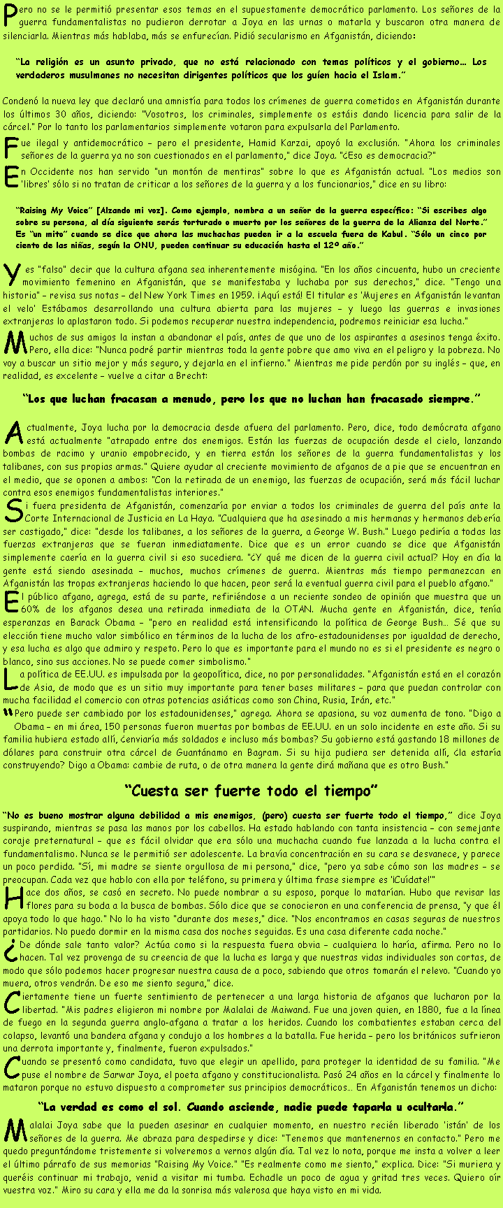 Cuadro de texto: Pero no se le permiti� presentar esos temas en el supuestamente democr�tico parlamento. Los se�ores de la guerra fundamentalistas no pudieron derrotar a Joya en las urnas o matarla y buscaron otra manera de silenciarla. Mientras m�s hablaba, m�s se enfurec�an. Pidi� secularismo en Afganist�n, diciendo: �La religi�n es un asunto privado, que no est� relacionado con temas pol�ticos y el gobierno� Los verdaderos musulmanes no necesitan dirigentes pol�ticos que los gu�en hacia el Islam.� Conden� la nueva ley que declar� una amnist�a para todos los cr�menes de guerra cometidos en Afganist�n durante los �ltimos 30 a�os, diciendo: �Vosotros, los criminales, simplemente os est�is dando licencia para salir de la c�rcel.� Por lo tanto los parlamentarios simplemente votaron para expulsarla del Parlamento.Fue ilegal y antidemocr�tico � pero el presidente, Hamid Karzai, apoy� la exclusi�n. �Ahora los criminales se�ores de la guerra ya no son cuestionados en el parlamento,� dice Joya. ��Eso es democracia?�En Occidente nos han servido �un mont�n de mentiras� sobre lo que es Afganist�n actual. �Los medios son �libres� s�lo si no tratan de criticar a los se�ores de la guerra y a los funcionarios,� dice en su libro:�Raising My Voice� [Alzando mi voz]. Como ejemplo, nombra a un se�or de la guerra espec�fico: �Si escribes algo sobre su persona, al d�a siguiente ser�s torturado o muerto por los se�ores de la guerra de la Alianza del Norte.� Es �un mito� cuando se dice que ahora las muchachas pueden ir a la escuela fuera de Kabul. �S�lo un cinco por ciento de las ni�as, seg�n la ONU, pueden continuar su educaci�n hasta el 12� a�o.�Y es �falso� decir que la cultura afgana sea inherentemente mis�gina. �En los a�os cincuenta, hubo un creciente movimiento femenino en Afganist�n, que se manifestaba y luchaba por sus derechos,� dice. �Tengo una historia� � revisa sus notas � del New York Times en 1959. �Aqu� est�! El titular es �Mujeres en Afganist�n levantan el velo� Est�bamos desarrollando una cultura abierta para las mujeres � y luego las guerras e invasiones extranjeras lo aplastaron todo. Si podemos recuperar nuestra independencia, podremos reiniciar esa lucha.�Muchos de sus amigos la instan a abandonar el pa�s, antes de que uno de los aspirantes a asesinos tenga �xito. Pero, ella dice: �Nunca podr� partir mientras toda la gente pobre que amo viva en el peligro y la pobreza. No voy a buscar un sitio mejor y m�s seguro, y dejarla en el infierno.� Mientras me pide perd�n por su ingl�s � que, en realidad, es excelente � vuelve a citar a Brecht: �Los que luchan fracasan a menudo, pero los que no luchan han fracasado siempre.�Actualmente, Joya lucha por la democracia desde afuera del parlamento. Pero, dice, todo dem�crata afgano est� actualmente �atrapado entre dos enemigos. Est�n las fuerzas de ocupaci�n desde el cielo, lanzando bombas de racimo y uranio empobrecido, y en tierra est�n los se�ores de la guerra fundamentalistas y los talibanes, con sus propias armas.� Quiere ayudar al creciente movimiento de afganos de a pie que se encuentran en el medio, que se oponen a ambos: �Con la retirada de un enemigo, las fuerzas de ocupaci�n, ser� m�s f�cil luchar contra esos enemigos fundamentalistas interiores.�Si fuera presidenta de Afganist�n, comenzar�a por enviar a todos los criminales de guerra del pa�s ante la Corte Internacional de Justicia en La Haya. �Cualquiera que ha asesinado a mis hermanas y hermanos deber�a ser castigado,� dice: �desde los talibanes, a los se�ores de la guerra, a George W. Bush.� Luego pedir�a a todas las fuerzas extranjeras que se fueran inmediatamente. Dice que es un error cuando se dice que Afganist�n simplemente caer�a en la guerra civil si eso sucediera. ��Y qu� me dicen de la guerra civil actual? Hoy en d�a la gente est� siendo asesinada � muchos, muchos cr�menes de guerra. Mientras m�s tiempo permanezcan en Afganist�n las tropas extranjeras haciendo lo que hacen, peor ser� la eventual guerra civil para el pueblo afgano.�El p�blico afgano, agrega, est� de su parte, refiri�ndose a un reciente sondeo de opini�n que muestra que un 60% de los afganos desea una retirada inmediata de la OTAN. Mucha gente en Afganist�n, dice, ten�a esperanzas en Barack Obama � �pero en realidad est� intensificando la pol�tica de George Bush� S� que su elecci�n tiene mucho valor simb�lico en t�rminos de la lucha de los afro-estadounidenses por igualdad de derecho, y esa lucha es algo que admiro y respeto. Pero lo que es importante para el mundo no es si el presidente es negro o blanco, sino sus acciones. No se puede comer simbolismo.�La pol�tica de EE.UU. es impulsada por la geopol�tica, dice, no por personalidades. �Afganist�n est� en el coraz�n de Asia, de modo que es un sitio muy importante para tener bases militares � para que puedan controlar con mucha facilidad el comercio con otras potencias asi�ticas como son China, Rusia, Ir�n, etc.��Pero puede ser cambiado por los estadounidenses,� agrega. Ahora se apasiona, su voz aumenta de tono. �Digo a Obama � en mi �rea, 150 personas fueron muertas por bombas de EE.UU. en un solo incidente en este a�o. Si su familia hubiera estado all�, �enviar�a m�s soldados e incluso m�s bombas? Su gobierno est� gastando 18 millones de d�lares para construir otra c�rcel de Guant�namo en Bagram. Si su hija pudiera ser detenida all�, �la estar�a construyendo? Digo a Obama: cambie de ruta, o de otra manera la gente dir� ma�ana que es otro Bush.��Cuesta ser fuerte todo el tiempo��No es bueno mostrar alguna debilidad a mis enemigos, (pero) cuesta ser fuerte todo el tiempo,� dice Joya suspirando, mientras se pasa las manos por los cabellos. Ha estado hablando con tanta insistencia � con semejante coraje preternatural � que es f�cil olvidar que era s�lo una muchacha cuando fue lanzada a la lucha contra el fundamentalismo. Nunca se le permiti� ser adolescente. La brav�a concentraci�n en su cara se desvanece, y parece un poco perdida. �S�, mi madre se siente orgullosa de mi persona,� dice, �pero ya sabe c�mo son las madres � se preocupan. Cada vez que hablo con ella por tel�fono, su primera y �ltima frase siempre es ��Cu�date!��Hace dos a�os, se cas� en secreto. No puede nombrar a su esposo, porque lo matar�an. Hubo que revisar las flores para su boda a la busca de bombas. S�lo dice que se conocieron en una conferencia de prensa, �y que �l apoya todo lo que hago.� No lo ha visto �durante dos meses,� dice. �Nos encontramos en casas seguras de nuestros partidarios. No puedo dormir en la misma casa dos noches seguidas. Es una casa diferente cada noche.��De d�nde sale tanto valor? Act�a como si la respuesta fuera obvia � cualquiera lo har�a, afirma. Pero no lo hacen. Tal vez provenga de su creencia de que la lucha es larga y que nuestras vidas individuales son cortas, de modo que s�lo podemos hacer progresar nuestra causa de a poco, sabiendo que otros tomar�n el relevo. �Cuando yo muera, otros vendr�n. De eso me siento segura,� dice.Ciertamente tiene un fuerte sentimiento de pertenecer a una larga historia de afganos que lucharon por la libertad. �Mis padres eligieron mi nombre por Malalai de Maiwand. Fue una joven quien, en 1880, fue a la l�nea de fuego en la segunda guerra anglo-afgana a tratar a los heridos. Cuando los combatientes estaban cerca del colapso, levant� una bandera afgana y condujo a los hombres a la batalla. Fue herida � pero los brit�nicos sufrieron una derrota importante y, finalmente, fueron expulsados.�Cuando se present� como candidata, tuvo que elegir un apellido, para proteger la identidad de su familia. �Me puse el nombre de Sarwar Joya, el poeta afgano y constitucionalista. Pas� 24 a�os en la c�rcel y finalmente lo mataron porque no estuvo dispuesto a comprometer sus principios democr�ticos� En Afganist�n tenemos un dicho:�La verdad es como el sol. Cuando asciende, nadie puede taparla u ocultarla.�Malalai Joya sabe que la pueden asesinar en cualquier momento, en nuestro reci�n liberado �ist�n� de los se�ores de la guerra. Me abraza para despedirse y dice: �Tenemos que mantenernos en contacto.� Pero me quedo pregunt�ndome tristemente si volveremos a vernos alg�n d�a. Tal vez lo nota, porque me insta a volver a leer el �ltimo p�rrafo de sus memorias �Raising My Voice.� �Es realmente como me siento,� explica. Dice: �Si muriera y quer�is continuar mi trabajo, venid a visitar mi tumba. Echadle un poco de agua y gritad tres veces. Quiero o�r vuestra voz.� Miro su cara y ella me da la sonrisa m�s valerosa que haya visto en mi vida.