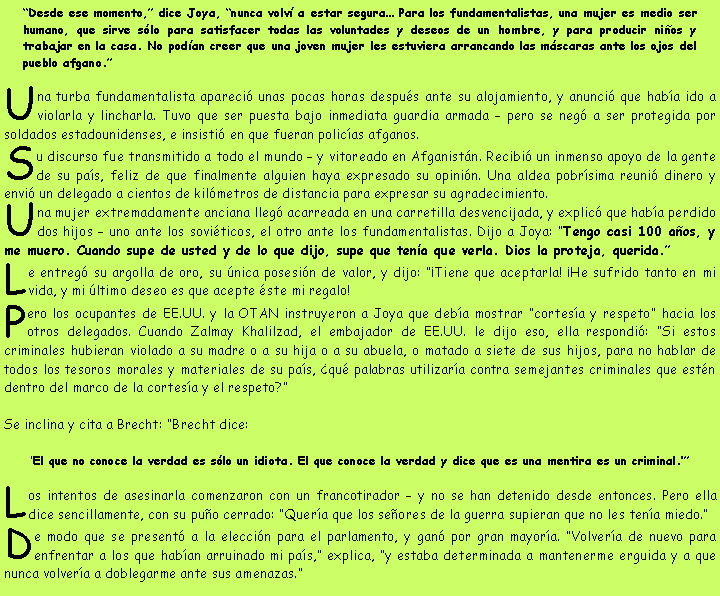 Cuadro de texto: “Desde ese momento,” dice Joya, “nunca volví a estar segura… Para los fundamentalistas, una mujer es medio ser humano, que sirve sólo para satisfacer todas las voluntades y deseos de un hombre, y para producir niños y trabajar en la casa. No podían creer que una joven mujer les estuviera arrancando las máscaras ante los ojos del pueblo afgano.”
Una turba fundamentalista apareció unas pocas horas después ante su alojamiento, y anunció que había ido a violarla y lincharla. Tuvo que ser puesta bajo inmediata guardia armada – pero se negó a ser protegida por soldados estadounidenses, e insistió en que fueran policías afganos.
Su discurso fue transmitido a todo el mundo – y vitoreado en Afganistán. Recibió un inmenso apoyo de la gente de su país, feliz de que finalmente alguien haya expresado su opinión. Una aldea pobrísima reunió dinero y envió un delegado a cientos de kilómetros de distancia para expresar su agradecimiento.
Una mujer extremadamente anciana llegó acarreada en una carretilla desvencijada, y explicó que había perdido dos hijos – uno ante los soviéticos, el otro ante los fundamentalistas. Dijo a Joya: “Tengo casi 100 años, y me muero. Cuando supe de usted y de lo que dijo, supe que tenía que verla. Dios la proteja, querida.”
Le entregó su argolla de oro, su única posesión de valor, y dijo: “¡Tiene que aceptarla! ¡He sufrido tanto en mi vida, y mi último deseo es que acepte éste mi regalo!
Pero los ocupantes de EE.UU. y la OTAN instruyeron a Joya que debía mostrar “cortesía y respeto” hacia los otros delegados. Cuando Zalmay Khalilzad, el embajador de EE.UU. le dijo eso, ella respondió: “Si estos criminales hubieran violado a su madre o a su hija o a su abuela, o matado a siete de sus hijos, para no hablar de todos los tesoros morales y materiales de su país, ¿qué palabras utilizaría contra semejantes criminales que estén dentro del marco de la cortesía y el respeto?”
Se inclina y cita a Brecht: “Brecht dice:
‘El que no conoce la verdad es sólo un idiota. El que conoce la verdad y dice que es una mentira es un criminal.’”
Los intentos de asesinarla comenzaron con un francotirador – y no se han detenido desde entonces. Pero ella dice sencillamente, con su puño cerrado: “Quería que los señores de la guerra supieran que no les tenía miedo.”
De modo que se presentó a la elección para el parlamento, y ganó por gran mayoría. “Volvería de nuevo para enfrentar a los que habían arruinado mi país,” explica, “y estaba determinada a mantenerme erguida y a que nunca volvería a doblegarme ante sus amenazas.”