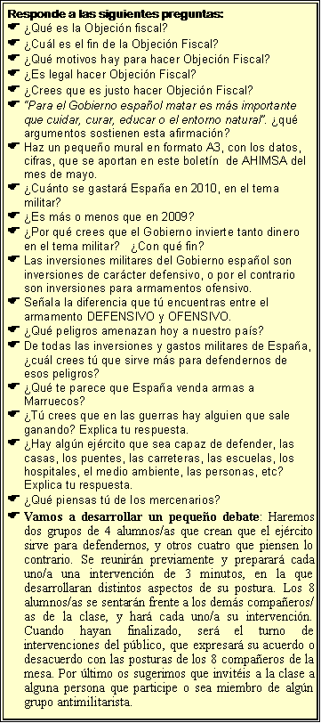 Cuadro de texto: Responde a las siguientes preguntas:�Qu� es la Objeci�n fiscal?�Cu�l es el fin de la Objeci�n Fiscal?�Qu� motivos hay para hacer Objeci�n Fiscal?�Es legal hacer Objeci�n Fiscal? �Crees que es justo hacer Objeci�n Fiscal?�Para el Gobierno espa�ol matar es m�s importante que cuidar, curar, educar o el entorno natural�. �qu� argumentos sostienen esta afirmaci�n?Haz un peque�o mural en formato A3, con los datos, cifras, que se aportan en este bolet�n  de AHIMSA del mes de mayo.�Cu�nto se gastar� Espa�a en 2010, en el tema militar?   �Es m�s o menos que en 2009?�Por qu� crees que el Gobierno invierte tanto dinero en el tema militar?   �Con qu� fin?Las inversiones militares del Gobierno espa�ol son inversiones de car�cter defensivo, o por el contrario son inversiones para armamentos ofensivo.Se�ala la diferencia que t� encuentras entre el armamento DEFENSIVO y OFENSIVO.�Qu� peligros amenazan hoy a nuestro pa�s?De todas las inversiones y gastos militares de Espa�a, �cu�l crees t� que sirve m�s para defendernos de esos peligros?�Qu� te parece que Espa�a venda armas a Marruecos?�T� crees que en las guerras hay alguien que sale ganando? Explica tu respuesta.�Hay alg�n ej�rcito que sea capaz de defender, las casas, los puentes, las carreteras, las escuelas, los hospitales, el medio ambiente, las personas, etc? Explica tu respuesta.�Qu� piensas t� de los mercenarios?Vamos a desarrollar un peque�o debate: Haremos dos grupos de 4 alumnos/as que crean que el ej�rcito sirve para defendernos, y otros cuatro que piensen lo contrario. Se reunir�n previamente y preparar� cada uno/a una intervenci�n de 3 minutos, en la que desarrollaran distintos aspectos de su postura. Los 8 alumnos/as se sentar�n frente a los dem�s compa�eros/as de la clase, y har� cada uno/a su intervenci�n. Cuando hayan finalizado, ser� el turno de intervenciones del p�blico, que expresar� su acuerdo o desacuerdo con las posturas de los 8 compa�eros de la mesa. Por �ltimo os sugerimos que invit�is a la clase a alguna persona que participe o sea miembro de alg�n grupo antimilitarista. 